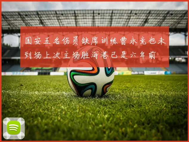 国安五名伤员缺席训练曹永竞也未到场上次主场胜海港已是六年前