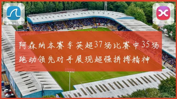 阿森纳本赛季英超37场比赛中35场跑动领先对手展现超强拼搏精神