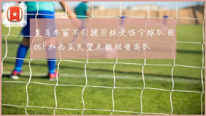 皇马冬窗不引援贝林受伤令球队困扰F加西亚失望未能租借离队