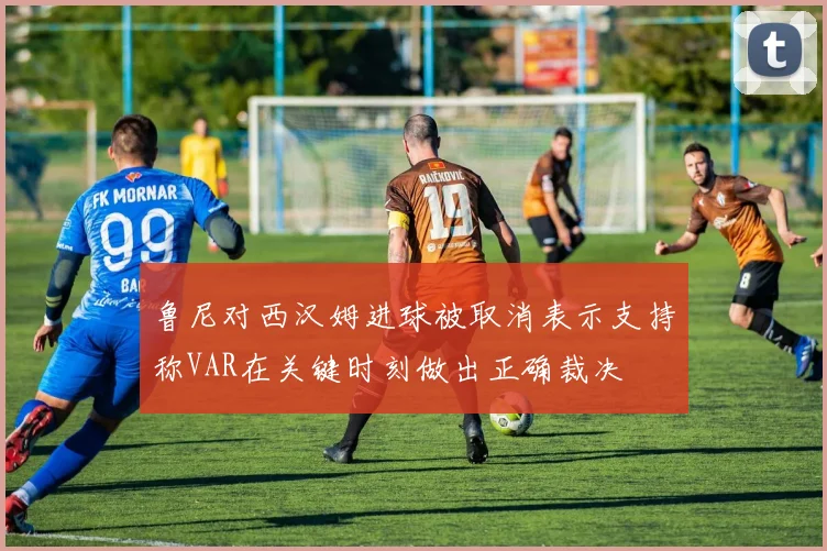 鲁尼对西汉姆进球被取消表示支持称VAR在关键时刻做出正确裁决