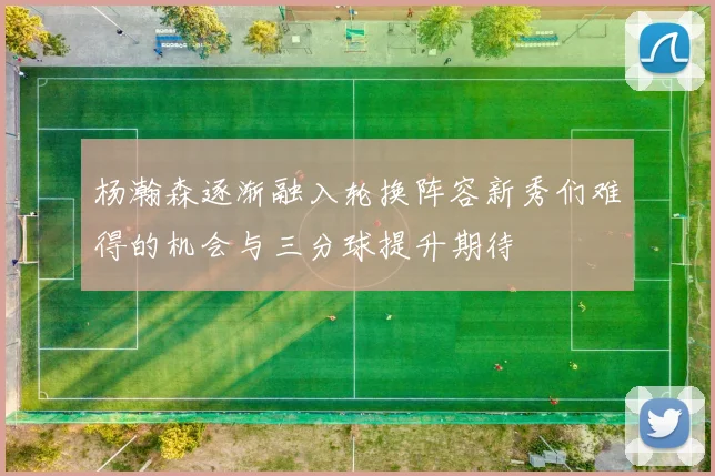杨瀚森逐渐融入轮换阵容新秀们难得的机会与三分球提升期待