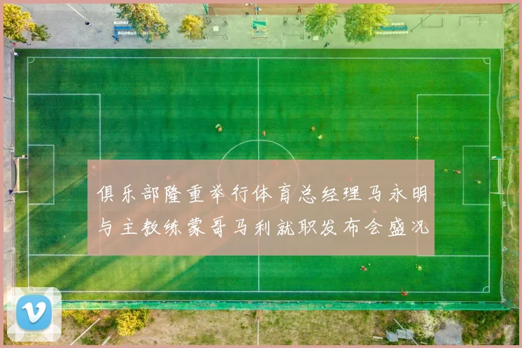 俱乐部隆重举行体育总经理马永明与主教练蒙哥马利就职发布会盛况回顾