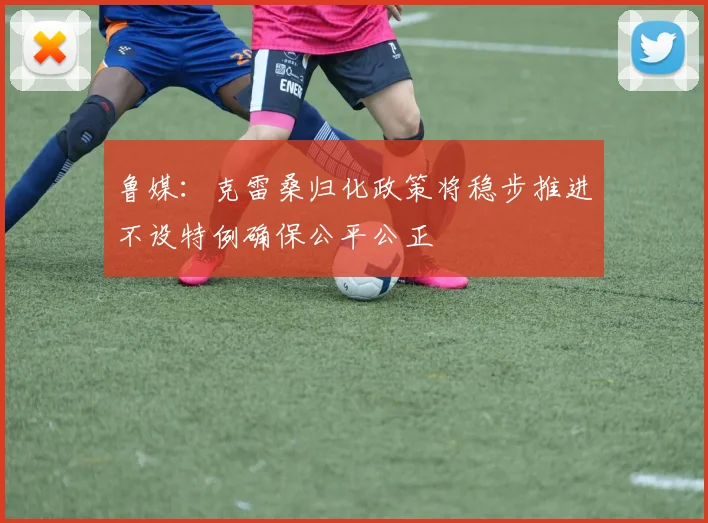 鲁媒：克雷桑归化政策将稳步推进不设特例确保公平公正