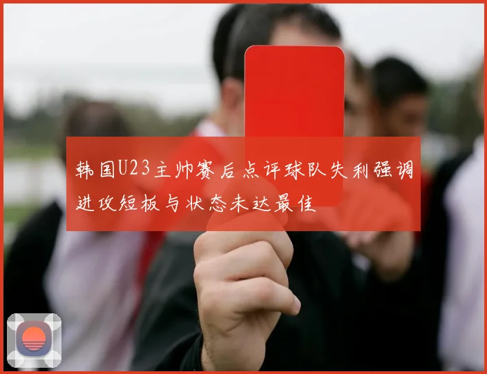 韩国U23主帅赛后点评球队失利强调进攻短板与状态未达最佳