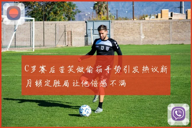C罗赛后苦笑做偷窃手势引发热议新月锁定胜局让他倍感不满