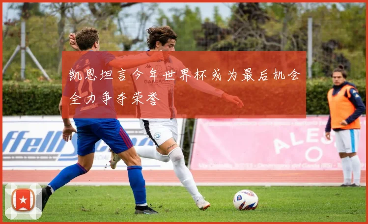 凯恩坦言今年世界杯或为最后机会全力争夺荣誉