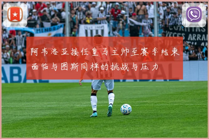 阿韦洛亚接任皇马主帅至赛季结束面临与图斯同样的挑战与压力