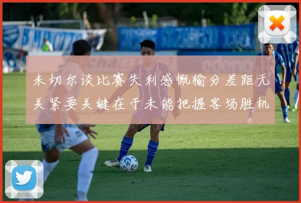 米切尔谈比赛失利感慨输分差距无关紧要关键在于未能把握客场胜机