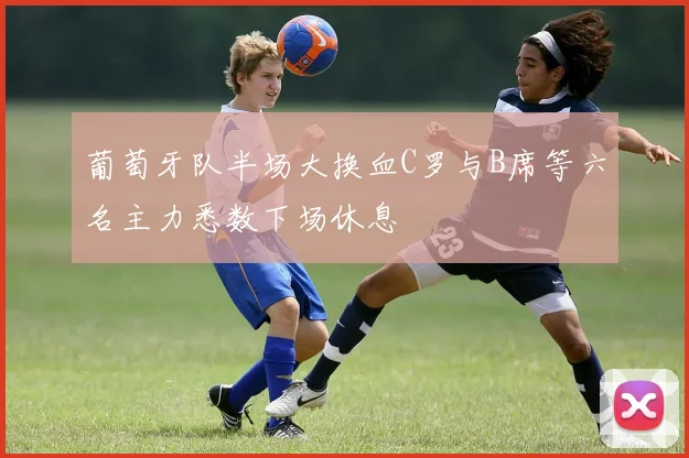葡萄牙队半场大换血C罗与B席等六名主力悉数下场休息