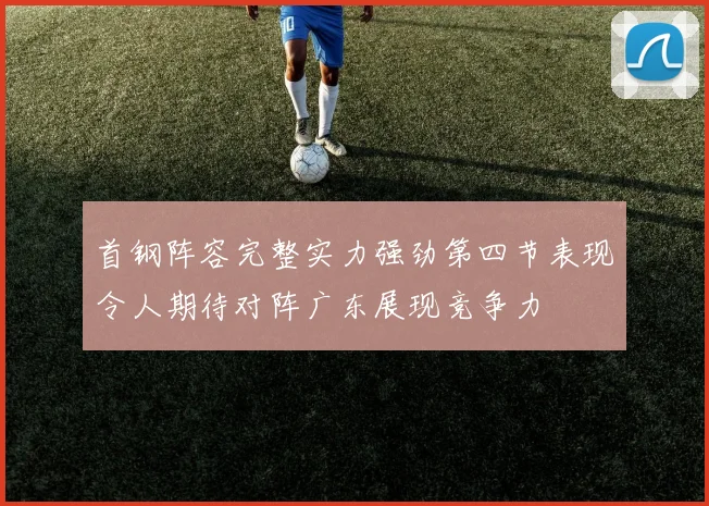 首钢阵容完整实力强劲第四节表现令人期待对阵广东展现竞争力