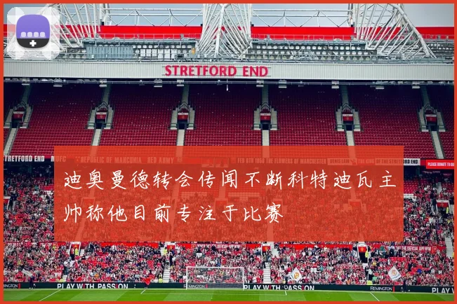 迪奥曼德转会传闻不断科特迪瓦主帅称他目前专注于比赛