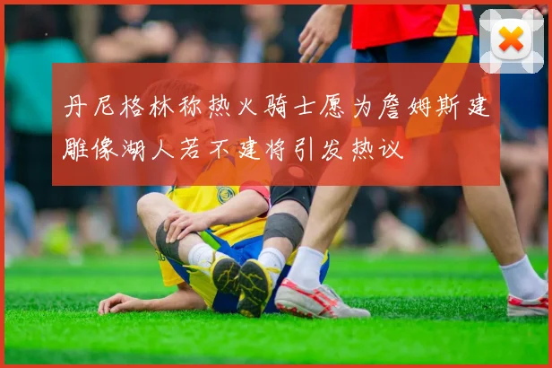 丹尼格林称热火骑士愿为詹姆斯建雕像湖人若不建将引发热议
