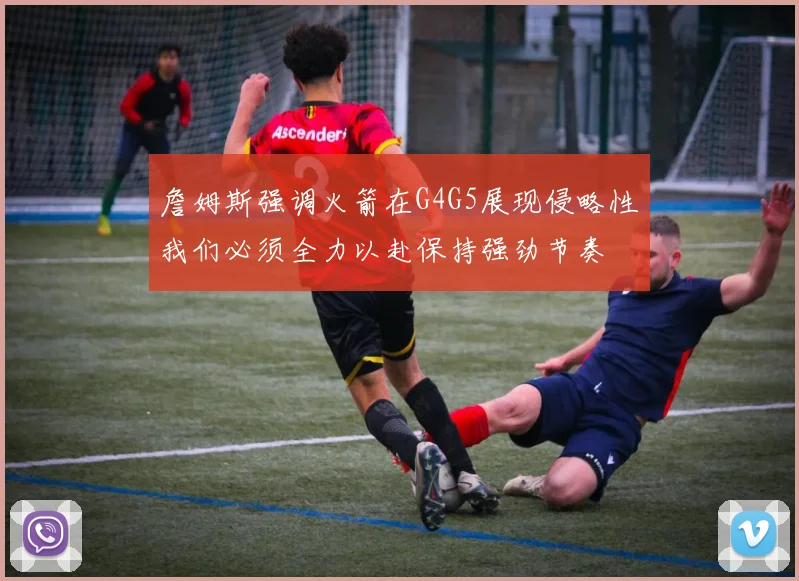 詹姆斯强调火箭在G4G5展现侵略性我们必须全力以赴保持强劲节奏