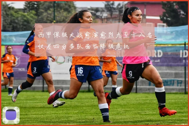 西甲保级大战愈演愈烈九至十八名仅差四分多队面临降级危机